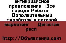 антикризисное предложение - Все города Работа » Дополнительный заработок и сетевой маркетинг   . Дагестан респ.